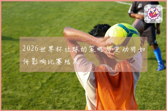 2026世界杯让球的策略与变动将如何影响比赛结果